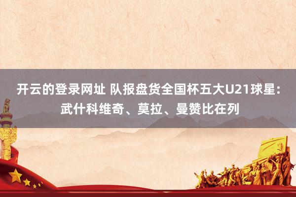 开云的登录网址 队报盘货全国杯五大U21球星: 武什科维奇、莫拉、曼赞比在列
