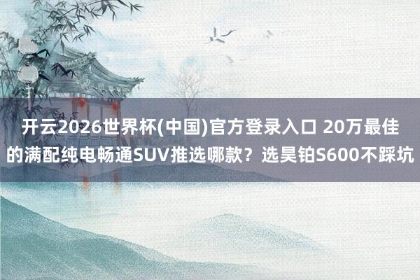 开云2026世界杯(中国)官方登录入口 20万最佳的满配纯电畅通SUV推选哪款?选昊铂S600不踩坑