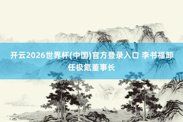 开云2026世界杯(中国)官方登录入口 李书福卸任极氪董事长