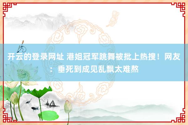 开云的登录网址 港姐冠军跳舞被批上热搜!网友:垂死到成见乱飘太难熬