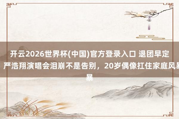 开云2026世界杯(中国)官方登录入口 退团早定!严浩翔演唱会泪崩不是告别,20岁偶像扛住家庭风暴