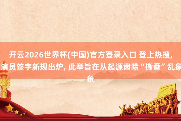 开云2026世界杯(中国)官方登录入口 登上热搜, 演员签字新规出炉, 此举旨在从起源肃除“撕番”乱象