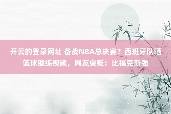 开云的登录网址 备战NBA总决赛？西班牙队晒篮球锻练视频，网友褒贬：比福克斯强