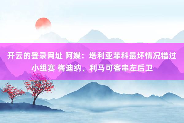 开云的登录网址 阿媒:塔利亚菲科最坏情况错过小组赛 梅迪纳、利马可客串左后卫