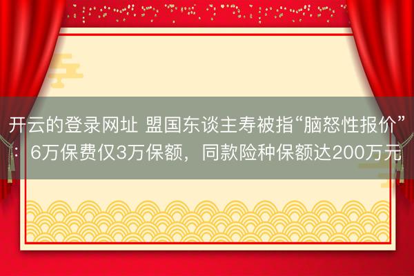 开云的登录网址 盟国东谈主寿被指“脑怒性报价”:6万保费仅3万保额,同款险种保额达200万元