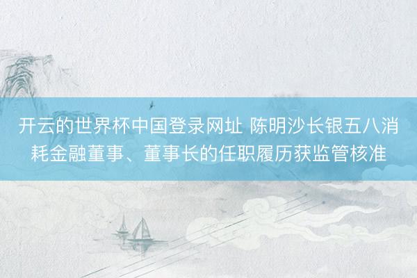 开云的世界杯中国登录网址 陈明沙长银五八消耗金融董事、董事长的任职履历获监管核准