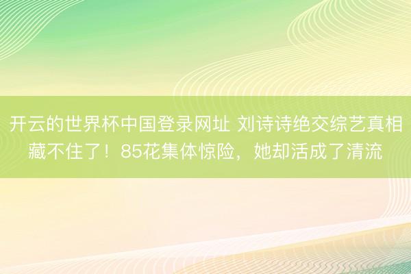 开云的世界杯中国登录网址 刘诗诗绝交综艺真相藏不住了!85花集体惊险,她却活成了清流