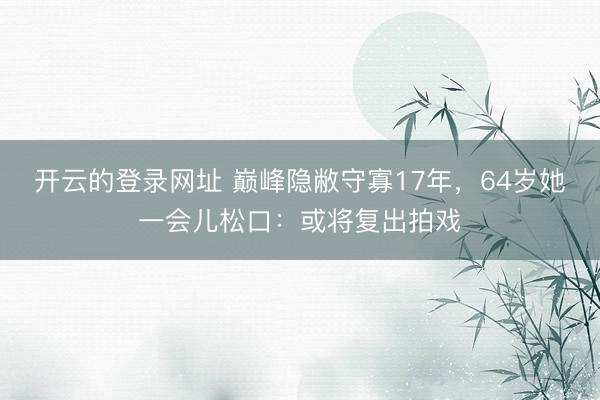 开云的登录网址 巅峰隐敝守寡17年,64岁她一会儿松口:或将复出拍戏