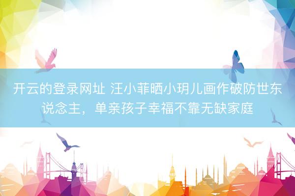 开云的登录网址 汪小菲晒小玥儿画作破防世东说念主,单亲孩子幸福不靠无缺家庭