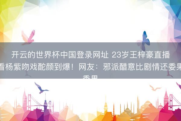 开云的世界杯中国登录网址 23岁王梓豪直播看杨紫吻戏酡颜到爆!网友:邪派醋意比剧情还委果