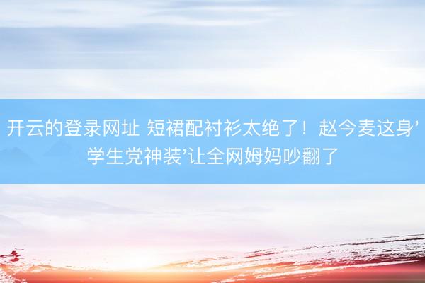 开云的登录网址 短裙配衬衫太绝了!赵今麦这身'学生党神装'让全网姆妈吵翻了