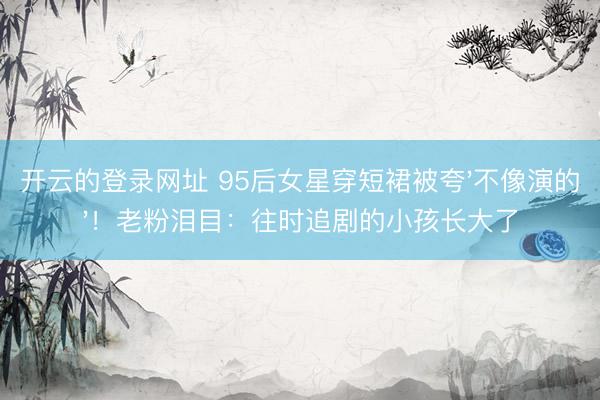 开云的登录网址 95后女星穿短裙被夸'不像演的'!老粉泪目:往时追剧的小孩长大了