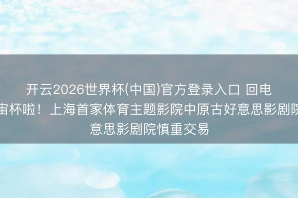 开云2026世界杯(中国)官方登录入口 回电影院看宇宙杯啦！上海首家体育主题影院中原古好意思影剧院慎重交易