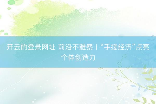 开云的登录网址 前沿不雅察丨“手搓经济”点亮个体创造力