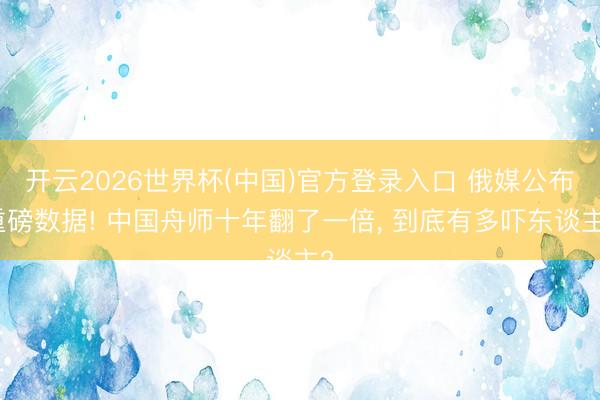 开云2026世界杯(中国)官方登录入口 俄媒公布重磅数据! 中国舟师十年翻了一倍, 到底有多吓东谈主?