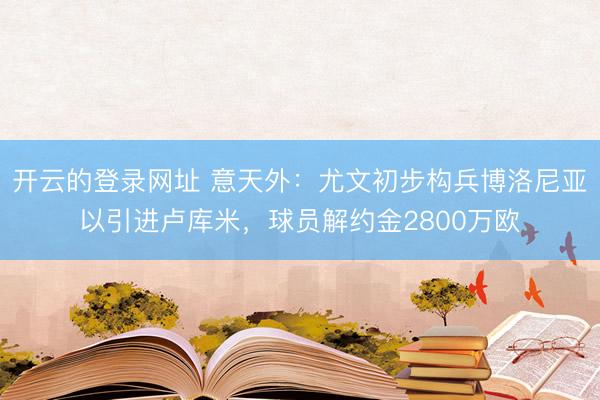 开云的登录网址 意天外：尤文初步构兵博洛尼亚以引进卢库米，球员解约金2800万欧