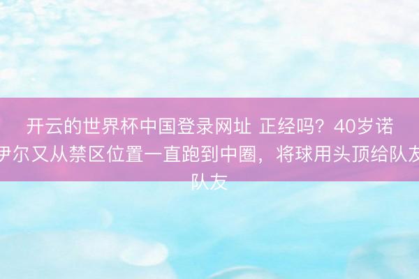 开云的世界杯中国登录网址 正经吗？40岁诺伊尔又从禁区位置一直跑到中圈，将球用头顶给队友
