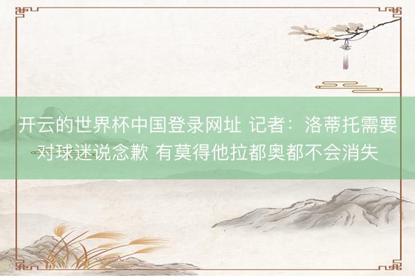 开云的世界杯中国登录网址 记者:洛蒂托需要对球迷说念歉 有莫得他拉都奥都不会消失
