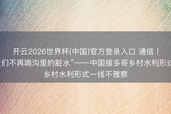开云2026世界杯(中国)官方登录入口 通信丨“为了东谈主们不再喝沟里的脏水”——中国援多哥乡村水利形式一线不雅察