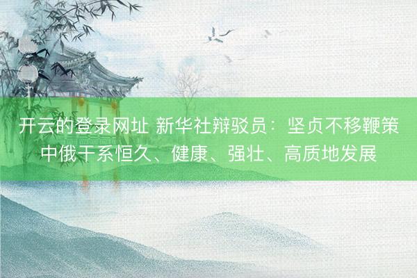开云的登录网址 新华社辩驳员:坚贞不移鞭策中俄干系恒久、健康、强壮、高质地发展