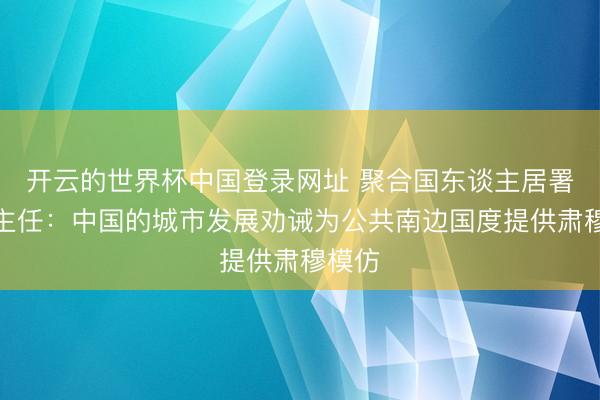 开云的世界杯中国登录网址 聚合国东谈主居署奉行主任:中国的城市发展劝诫为公共南边国度提供肃穆模仿
