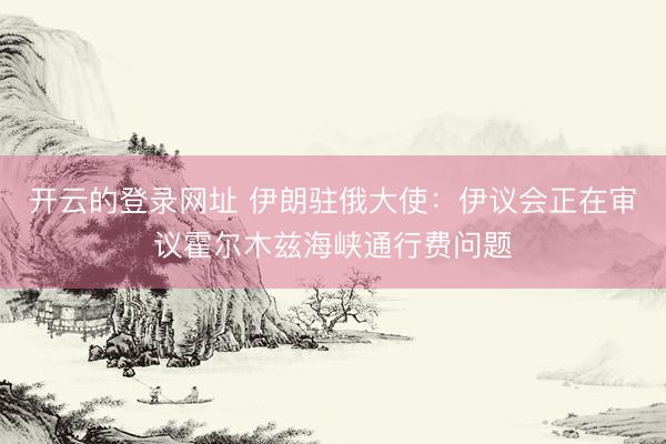 开云的登录网址 伊朗驻俄大使:伊议会正在审议霍尔木兹海峡通行费问题