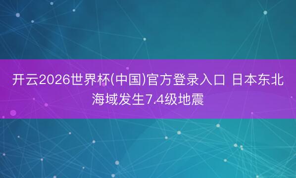 开云2026世界杯(中国)官方登录入口 日本东北海域发生7.4级地震