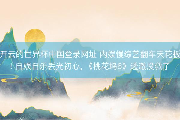 开云的世界杯中国登录网址 内娱慢综艺翻车天花板! 自娱自乐丢光初心, 《桃花坞6》透澈没救了