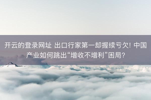 开云的登录网址 出口行家第一却握续亏欠! 中国产业如何跳出“增收不增利”困局?