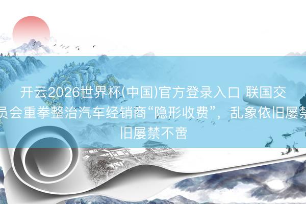 开云2026世界杯(中国)官方登录入口 联国交易委员会重拳整治汽车经销商“隐形收费”,乱象依旧屡禁不啻