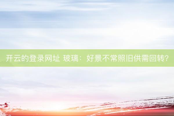 开云的登录网址 玻璃:好景不常照旧供需回转?