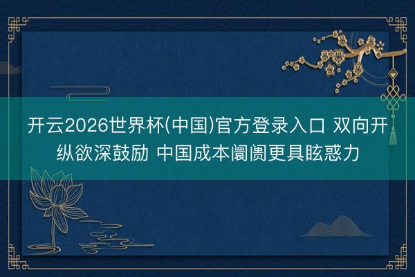 开云2026世界杯(中国)官方登录入口 双向开纵欲深鼓励 中国成本阛阓更具眩惑力
