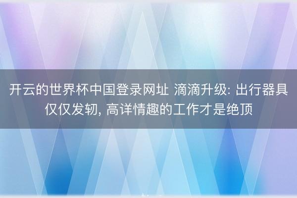 开云的世界杯中国登录网址 滴滴升级: 出行器具仅仅发轫, 高详情趣的工作才是绝顶