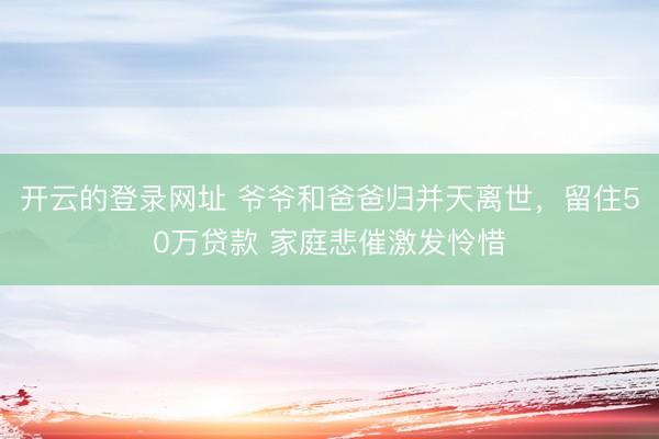 开云的登录网址 爷爷和爸爸归并天离世,留住50万贷款 家庭悲催激发怜惜