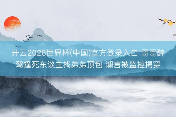 开云2026世界杯(中国)官方登录入口 哥哥醉驾撞死东谈主找弟弟顶包 谰言被监控揭穿