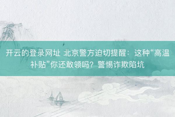 开云的登录网址 北京警方迫切提醒:这种“高温补贴”你还敢领吗?警惕诈欺陷坑