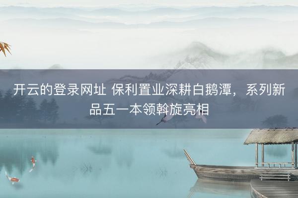 开云的登录网址 保利置业深耕白鹅潭,系列新品五一本领斡旋亮相