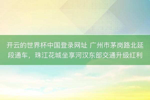 开云的世界杯中国登录网址 广州市茅岗路北延段通车,珠江花城坐享河汉东部交通升级红利