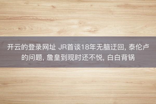 开云的登录网址 JR首谈18年无脑迂回, 泰伦卢的问题, 詹皇到现时还不悦, 白白背锅