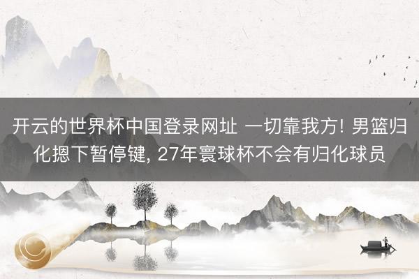 开云的世界杯中国登录网址 一切靠我方! 男篮归化摁下暂停键, 27年寰球杯不会有归化球员