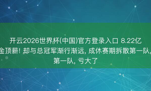 开云2026世界杯(中国)官方登录入口 8.22亿好意思金顶薪! 却与总冠军渐行渐远, 成休赛期拆散第一队, 亏大了
