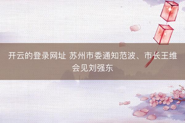 开云的登录网址 苏州市委通知范波、市长王维会见刘强东