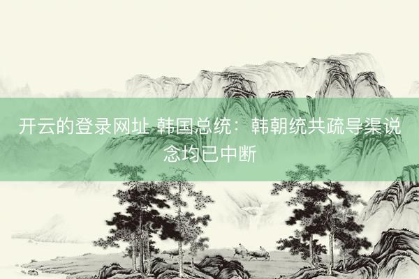 开云的登录网址 韩国总统：韩朝统共疏导渠说念均已中断