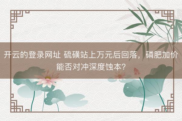开云的登录网址 硫磺站上万元后回落，磷肥加价能否对冲深度蚀本？