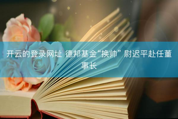 开云的登录网址 德邦基金“换帅” 尉迟平赴任董事长