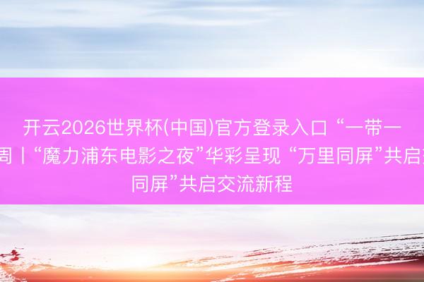 开云2026世界杯(中国)官方登录入口 “一带一都”电影周丨“魔力浦东电影之夜”华彩呈现 “万里同屏”共启交流新程